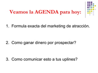 Veamos la AGENDA para hoy: 1.  Formula exacta del marketing de atracción. 2.  Como ganar dinero por prospectar? 3.  Como comunicar esto a tus uplines? 