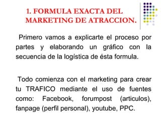 1. FORMULA EXACTA DEL MARKETING DE ATRACCION . Primero vamos a explicarte el proceso por partes y elaborando un gráfico con la secuencia de la logística de ésta formula. Todo comienza con el marketing para crear tu TRAFICO mediante el uso de fuentes como: Facebook, forumpost (articulos), fanpage (perfil personal), youtube, PPC.   