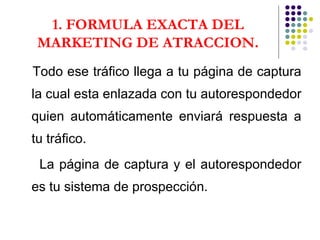 1. FORMULA EXACTA DEL MARKETING DE ATRACCION . Todo ese tráfico llega a tu página de captura la cual esta enlazada con tu autorespondedor quien automáticamente enviará respuesta a tu tráfico.  La página de captura y el autorespondedor es tu sistema de prospección. 