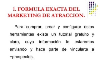 1. FORMULA EXACTA DEL MARKETING DE ATRACCION . Para comprar, crear y configurar estas herramientas existe un tutorial gratuito y claro, cuya información te estaremos enviando y hace parte de vincularte a +prospectos. 