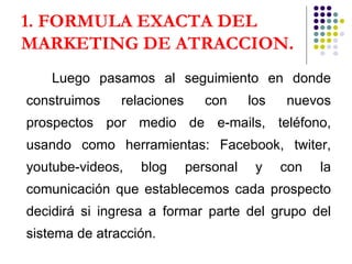 1. FORMULA EXACTA DEL MARKETING DE ATRACCION . Luego pasamos al seguimiento en donde construimos relaciones con los nuevos prospectos por medio de e-mails, teléfono, usando como herramientas: Facebook, twiter, youtube-videos, blog personal y con la comunicación que establecemos cada prospecto decidirá si ingresa a formar parte del grupo del sistema de atracción. 