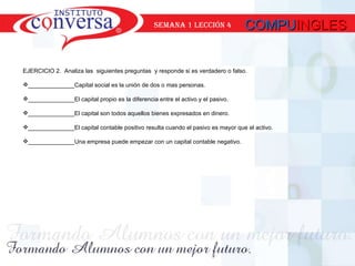 COMPU INGLES SEMANA 1 lección 4 EJERCICIO 2.  Analiza las  siguientes preguntas  y responde si es verdadero o falso. ______________Capital social es la unión de dos o mas personas. ______________El capital propio es la diferencia entre el activo y el pasivo. ______________El capital son todos aquellos bienes expresados en dinero. ______________El capital contable positivo resulta cuando el pasivo es mayor que el activo. ______________Una empresa puede empezar con un capital contable negativo. 