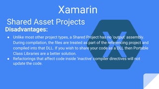 Xamarin
Shared Asset Projects
Disadvantages:
● Unlike most other project types, a Shared Project has no 'output' assembly.
During compilation, the files are treated as part of the referencing project and
compiled into that DLL. If you wish to share your code as a DLL then Portable
Class Libraries are a better solution.
● Refactorings that affect code inside 'inactive' compiler directives will not
update the code.
 