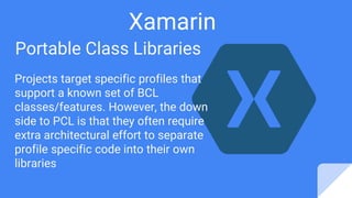 Xamarin
Portable Class Libraries
Projects target specific profiles that
support a known set of BCL
classes/features. However, the down
side to PCL is that they often require
extra architectural effort to separate
profile specific code into their own
libraries
 
