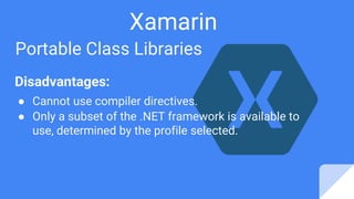 Xamarin
Portable Class Libraries
Disadvantages:
● Cannot use compiler directives.
● Only a subset of the .NET framework is available to
use, determined by the profile selected.
 