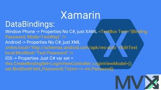 Xamarin
DataBindings:
Window Phone -> Properties No C#, just XAML <TextBox Text="{Binding
Password, Mode=TwoWay}" />
Android -> Properties No C#, just XML
xmlns:local="http://schemas.android.com/apk/res-auto" <EditText
local:MvxBind="Text Password" />
IOS -> Properties Just C# var set =
this.CreateBindingSet<LoginViewController, LoginViewModel>();
set.Bind(textField_Password).To(vm => vm.Password);
 