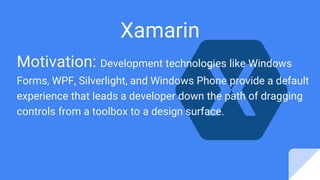 Motivation: Development technologies like Windows
Forms, WPF, Silverlight, and Windows Phone provide a default
experience that leads a developer down the path of dragging
controls from a toolbox to a design surface.
Xamarin
 