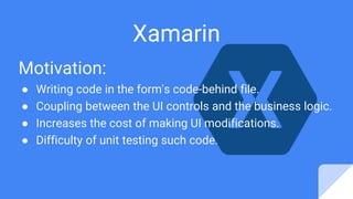 Motivation:
● Writing code in the form's code-behind file.
● Coupling between the UI controls and the business logic.
● Increases the cost of making UI modifications.
● Difficulty of unit testing such code.
Xamarin
 