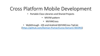 Cross Platform Mobile Development
• Portable Class Libraries and Shared Projects
• MVVM pattern
• MVVMCross
• Walkthrough - iOS and Android MVVMCross TipCalc
(https://github.com/Damian-Pumar/Curso-Xamarin-NEORIS)
 