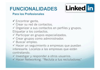 FUNCIONALIDADES
Para los Profesionales

  Encontrar gente.
  Crear su red de contactos.
  Organizar a sus contactos en perfiles y grupos.
Etiquetar a los contactos.
  Participar en grupos especializados.
  Crear grupos como administrador.
  Buscar empleo.
  Hacer un seguimiento a empresas que puedan
interesarle. Localiza a las empresas que están
contratando.
  Investigar y responder a otros usuarios.
  Hacer Networking. “Recluta a tus reclutadores”
 