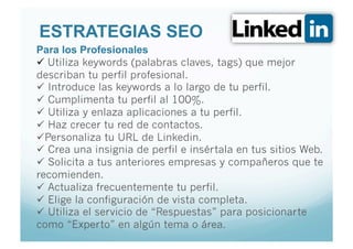ESTRATEGIAS SEO
Para los Profesionales
  Utiliza keywords (palabras claves, tags) que mejor
describan tu perfil profesional.
  Introduce las keywords a lo largo de tu perfil.
  Cumplimenta tu perfil al 100%.
  Utiliza y enlaza aplicaciones a tu perfil.
  Haz crecer tu red de contactos.
 Personaliza tu URL de Linkedin.
  Crea una insignia de perfil e insértala en tus sitios Web.
  Solicita a tus anteriores empresas y compañeros que te
recomienden.
  Actualiza frecuentemente tu perfil.
  Elige la configuración de vista completa.
  Utiliza el servicio de “Respuestas” para posicionarte
como “Experto” en algún tema o área.
 