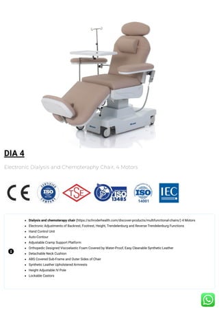 DIA 4
Electronic Dialysis and Chemoteraphy Chair, 4 Motors
Dialysis and chemoterapy chair (https://schroderhealth.com/discover-products/multifunctional-chairs/) 4 Motors
Electronic Adjustments of Backrest, Footrest, Height, Trendelenburg and Reverse Trendelenburg Functions
Hand Control Unit
Auto-Contour
Adjustable Cramp Support Platform
Orthopedic Designed Viscoelastic Foam Covered by Water-Proof, Easy Cleanable Synthetic Leather
Detachable Neck Cushion
ABS Covered Sub-Frame and Outer Sides of Chair
Synthetic Leather Upholstered Armrests
Height Adjustable IV Pole
Lockable Castors

 