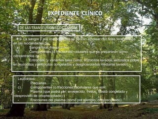 4.9 La sangre y sus componentes se podrán emplear con fines terapéuticos
en las modalidades de:
a) Sangre total, fresca o no;
b) Componentes (o fracciones) celulares que se prepararán como
concentrados de:
- Eritrocitos (y variantes tales como, eritrocitos lavados, eritrocitos pobre
en leucocitos y eritrocitos congelados y desglicerolados mediante lavado);
-
DE LAS TRANSFUSIONES DE SANGRE
Leucocitos;
- Plaquetas.
c) Componentes (o fracciones) acelulares que son:
- Plasma (que podrá ser: envejecido, fresco, fresco congelado y
desprovisto de crioprecipitado);
- Fracciones del plasma (como por ejemplo, crioprecipitado).
 