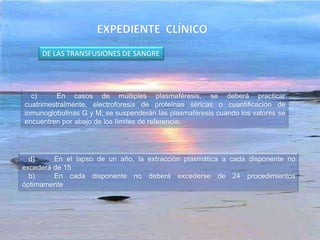c) En casos de múltiples plasmaféresis, se deberá practicar
cuatrimestralmente, electroforesis de proteínas séricas o cuantificación de
inmunoglobulinas G y M; se suspenderán las plasmaféresis cuando los valores se
encuentren por abajo de los límites de referencia;
d) En el lapso de un año, la extracción plasmática a cada disponente no
excederá de 15
b) En cada disponente no deberá excederse de 24 procedimientos
óptimamente
DE LAS TRANSFUSIONES DE SANGRE
 