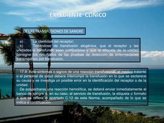 17.9 Ante síntomas o signos de una reacción transfusional, el médico tratante
o el personal de salud deberá interrumpir la transfusión en lo que se esclarece
su causa y se investiga un posible error en la identificación del receptor o de la
unidad.
De sospecharse una reacción hemolítica, se deberá enviar inmediatamente al
banco de sangre o, en su caso, al servicio de transfusión, la etiqueta o formato
a que se refiere el apartado C.12 de esta Norma, acompañado de lo que se
indica a continuación:
DE LAS TRANSFUSIONES DE SANGRE
a) La identidad del receptor;
b) Tratándose de transfusión alogénica, que el receptor y las
unidades a transfundir sean compatibles y que la etiqueta de la unidad
consigne los resultados de las pruebas de detección de enfermedades
transmisibles por transfusión.
 