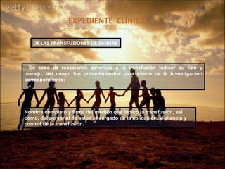 En caso de reacciones adversas a la transfusión indicar su tipo y
manejo, así como, los procedimientos para efecto de la investigación
correspondiente;
-
DE LAS TRANSFUSIONES DE SANGRE
Nombre completo y firma del médico que indicó la transfusión, así
como, del personal de salud encargado de la aplicación, vigilancia y
control de la transfusión.
 