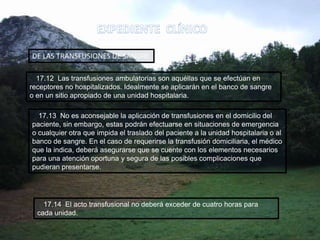17.13 No es aconsejable la aplicación de transfusiones en el domicilio del
paciente, sin embargo, estas podrán efectuarse en situaciones de emergencia
o cualquier otra que impida el traslado del paciente a la unidad hospitalaria o al
banco de sangre. En el caso de requerirse la transfusión domiciliaria, el médico
que la indica, deberá asegurarse que se cuente con los elementos necesarios
para una atención oportuna y segura de las posibles complicaciones que
pudieran presentarse.
DE LAS TRANSFUSIONES DE SANGRE
17.12 Las transfusiones ambulatorias son aquéllas que se efectúan en
receptores no hospitalizados. Idealmente se aplicarán en el banco de sangre
o en un sitio apropiado de una unidad hospitalaria.
17.14 El acto transfusional no deberá exceder de cuatro horas para
cada unidad.
 