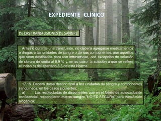 Antes o durante una transfusión, no deberá agregarse medicamentos
o drogas a las unidades de sangre o de sus componentes, aun aquéllos
que sean destinados para uso intravenoso, con excepción de solución
de cloruro de sodio al 0.9 % y, en su caso, la solución a que se refiere
el inciso b) del apartado 8.3 de esta Norma.
DE LAS TRANSFUSIONES DE SANGRE
17.15 Deberá darse destino final a las unidades de sangre y componentes
sanguíneos, en los casos siguientes:
a) Las recolectadas de disponentes que en el folleto de autoexclusión
confidencial, respondieron que su sangre "NO ES SEGURA" para transfusión
alogénica;
 