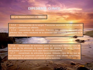 3.1.4 componentes de la sangre: Fracciones separadas de una unidad de
sangre u obtenidas por aféresis.
3.1.5 concentrado de eritrocitos: Fracción que contiene principalmente
glóbulos rojos, como resultante de la remoción casi completa del plasma de la
sangre recolectada..
DE LAS TRANSFUSIONES DE SANGRE
3.1.6 concentrado de eritrocitos pobre en leucocitos: Glóbulos rojos en
los que se ha eliminado la mayor parte del plasma y de otras células
sanguíneas por remoción de la capa blanca sobrenadante.
3.1.7 concentrado de eritrocitos lavados: Glóbulos rojos de los que se
han removido en proporción suficiente el plasma y otras células sanguíneas,
mediante baños sucesivos con solución salina isotónica
 