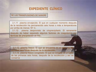 3.1.11 plasma envejecido: El que en cualquier momento después
de la recolección ha permanecido seis horas o más a temperaturas
por arriba de menos 18° C.
3.1.12 plasma desprovisto de crioprecipitado: El remanente
después de haber separado algunos factores de coagulación por
técnicas de precipitación en frío..
DE LAS TRANSFUSIONES DE SANGRE
3.1.13 plasma fresco: El que se encuentra en el lapso de las
primeras seis horas después de la recolección.
3.1.14 plasma fresco congelado: El que se congela en el lapso
de las primeras seis horas, después de la recolección y así se
conserva
 