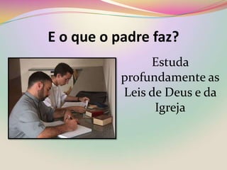 E o que o padre faz?Estuda profundamente asLeis de Deus e da Igreja
