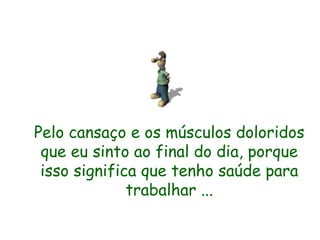 Pelo cansaço e os músculos doloridos que eu sinto ao final do dia, porque isso significa que tenho saúde para trabalhar ... 