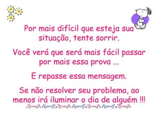 Por mais difícil que esteja sua situação, tente sorrir. Você verá que será mais fácil passar por mais essa prova ... E repasse essa mensagem. Se não resolver seu problema, ao menos irá iluminar o dia de alguém !!! 