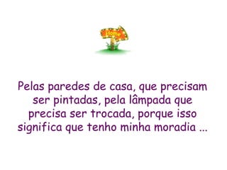 Pelas paredes de casa, que precisam ser pintadas, pela lâmpada que precisa ser trocada, porque isso significa que tenho minha moradia ... 