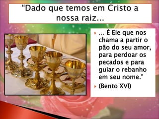 “Dado que temos em Cristo a nossa raiz...... É Ele que nos chama a partir o pão do seu amor, para perdoar os pecados e para guiar o rebanho em seu nome.”(Bento XVI)