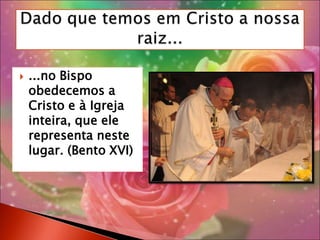 ...no Bispo obedecemos a Cristo e à Igreja inteira, que ele representa neste lugar. (Bento XVI)Dado que temos em Cristo a nossa raiz...