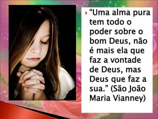 “Uma alma pura tem todo o poder sobre o bom Deus, não é mais ela que faz a vontade de Deus, mas Deus que faz a sua.” (São João Maria Vianney)“poderemos doar a nossa vida pela Igreja, se doamos concretamente o nosso tempo (...) com a nossa oração de amor.” (Pe. Mateus Maria, FMDJ )