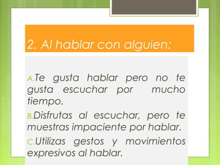 2. Al hablar con alguien:
A.Te gusta hablar pero no te
gusta escuchar por mucho
tiempo.
B.Disfrutas al escuchar, pero te
muestras impaciente por hablar.
C.Utilizas gestos y movimientos
expresivos al hablar.
 