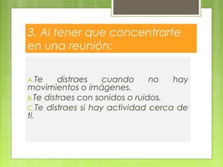 3. Al tener que concentrarte
en una reunión:
A.Te distraes cuando no hay
movimientos o imágenes.
B.Te distraes con sonidos o ruidos.
C.Te distraes si hay actividad cerca de
ti.
 