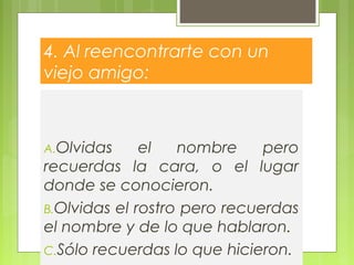 4. Al reencontrarte con un
viejo amigo:
A.Olvidas el nombre pero
recuerdas la cara, o el lugar
donde se conocieron.
B.Olvidas el rostro pero recuerdas
el nombre y de lo que hablaron.
C.Sólo recuerdas lo que hicieron.
 