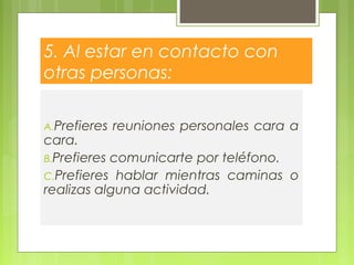 5. Al estar en contacto con
otras personas:
A.Prefieres reuniones personales cara a
cara.
B.Prefieres comunicarte por teléfono.
C.Prefieres hablar mientras caminas o
realizas alguna actividad.
 