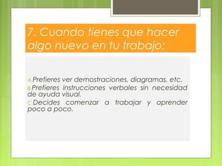 7. Cuando tienes que hacer
algo nuevo en tu trabajo:
A.Prefieres ver demostraciones, diagramas, etc.
B.Prefieres instrucciones verbales sin necesidad
de ayuda visual.
C.Decides comenzar a trabajar y aprender
poco a poco.
 
