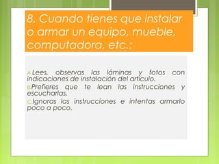 8. Cuando tienes que instalar
o armar un equipo, mueble,
computadora, etc.:
A.Lees, observas las láminas y fotos con
indicaciones de instalación del artículo.
B.Prefieres que te lean las instrucciones y
escucharlas.
C.Ignoras las instrucciones e intentas armarlo
poco a poco.
 