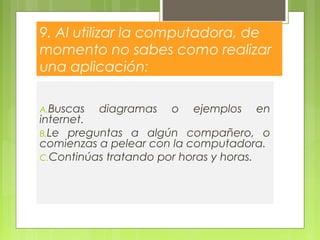 9. Al utilizar la computadora, de
momento no sabes como realizar
una aplicación:
A.Buscas diagramas o ejemplos en
internet.
B.Le preguntas a algún compañero, o
comienzas a pelear con la computadora.
C.Continúas tratando por horas y horas.
 
