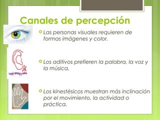 Canales de percepción
 Las personas visuales requieren de
formas imágenes y color.
 Los aditivos prefieren la palabra, la voz y
la música.
 Los kinestésicos muestran más inclinación
por el movimiento, la actividad o
práctica.
 