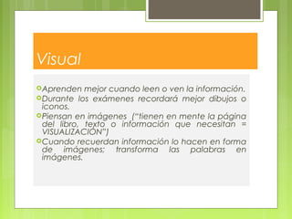 Visual
Aprenden mejor cuando leen o ven la información.
Durante los exámenes recordará mejor dibujos o
iconos.
Piensan en imágenes  (“tienen en mente la página
del libro, texto o información que necesitan =
VISUALIZACIÓN”)
Cuando recuerdan información lo hacen en forma
de imágenes; transforma las palabras en
imágenes.
 