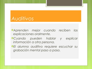 Auditivos
Aprenden mejor cuando reciben las
explicaciones oralmente.
Cuando pueden hablar y explicar
información a otra persona.
El alumno auditivo requiere escuchar su
grabación mental paso a paso.
 