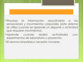 Kinestésico
Procesa la información asociándola a las
sensaciones y movimientos corporales (este sistema
se utiliza cuando se aprende un deporte u actividad
que requiere movimiento).
Aprende cuando realiza actividades con
experimentos de laboratorio o proyectos.
El alumno kinestésico necesita moverse.
 