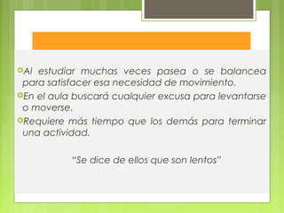 Kinestésico
Al estudiar muchas veces pasea o se balancea
para satisfacer esa necesidad de movimiento.
En el aula buscará cualquier excusa para levantarse
o moverse.
Requiere más tiempo que los demás para terminar
una actividad.
“Se dice de ellos que son lentos”
 