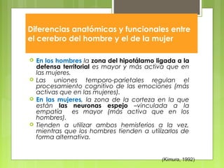 Diferencias anatómicas y funcionales entre
el cerebro del hombre y el de la mujer
 En los hombres la zona del hipotálamo ligada a la
defensa territorial es mayor y más activa que en
las mujeres.
 Las uniones temporo-parietales regulan el
procesamiento cognitivo de las emociones (más
activas que en las mujeres).
 En las mujeres, la zona de la corteza en la que
están las neuronas espejo –vinculada a la
empatía es mayor (más activa que en los
hombres).
 Tienden a utilizar ambos hemisferios a la vez,
mientras que los hombres tienden a utilizarlos de
forma alternativa.
(Kimura, 1992)
 