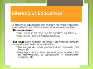 Diferencias Educativas
La diferente educación que reciben los niños y las niñas
ha enfatizado las diferencias entre hombres y mujeres:
Desde pequeños,
a los niños se les dice que los hombres no lloran y
a las niñas, que no deben pelearse.
Los juegos que realizan los niños y las niñas desarrollan
capacidades intelectuales distintas.
Los juegos de niñas potencian el desarrollo del
lenguaje
Los juegos de los niños desarrollan la coordinación
de movimientos, la percepción y orientación
espacial, etc.
 