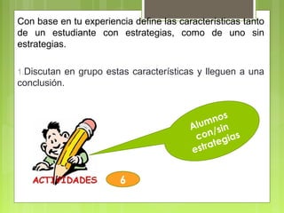 Alumnos
con/sin
estrategias
6
Con base en tu experiencia define las características tanto
de un estudiante con estrategias, como de uno sin
estrategias.
1.Discutan en grupo estas características y lleguen a una
conclusión.
 