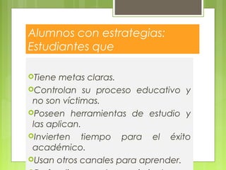 Alumnos con estrategias:
Estudiantes que
Tiene metas claras.
Controlan su proceso educativo y
no son víctimas.
Poseen herramientas de estudio y
las aplican.
Invierten tiempo para el éxito
académico.
Usan otros canales para aprender.
 