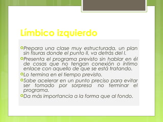 Límbico izquierdo
Prepara una clase muy estructurada, un plan
sin fisuras donde el punto II, va detrás del I.
Presenta el programa previsto sin hablar en él
de cosas que no tengan conexión o íntimo
enlace con aquello de que se está tratando.
Lo termina en el tiempo previsto.
Sabe acelerar en un punto preciso para evitar
ser tomado por sorpresa  no terminar el
programa.
Da más importancia a la forma que al fondo.
 