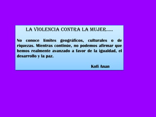 La vIOLENCIa CONtRa La MuJER…..

No conoce límites geográficos, culturales o de
riquezas. Mientras continúe, no podemos afirmar que
hemos realmente avanzado a favor de la igualdad, el
desarrollo y la paz.

                                   Kofi Anan
 
