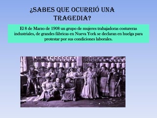 ¿Sabes que ocurrió una
               tragedia?
   El 8 de Marzo de 1908 un grupo de mujeres trabajadoras costureras
industriales, de grandes fábricas en Nueva York se declaran en huelga para
                   protestar por sus condiciones laborales.
 